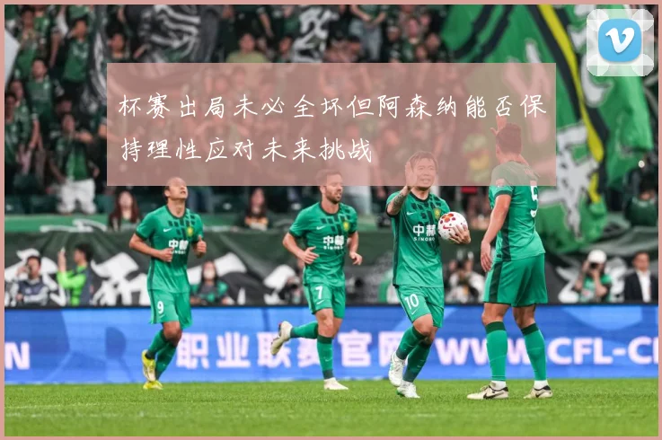杯赛出局未必全坏但阿森纳能否保持理性应对未来挑战