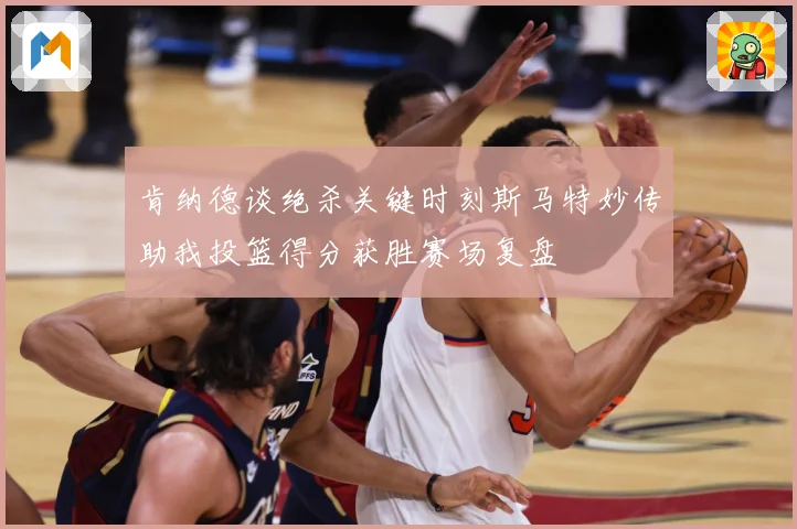肯纳德谈绝杀关键时刻斯马特妙传助我投篮得分获胜赛场复盘
