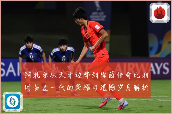 阿扎尔从天才边锋到绿茵传奇比利时黄金一代的荣耀与遗憾岁月解析
