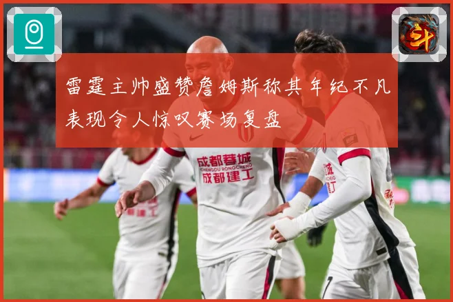 雷霆主帅盛赞詹姆斯称其年纪不凡表现令人惊叹赛场复盘