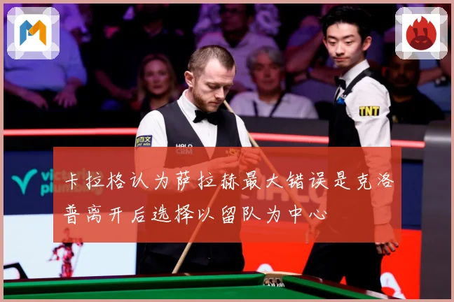 卡拉格认为萨拉赫最大错误是克洛普离开后选择以留队为中心