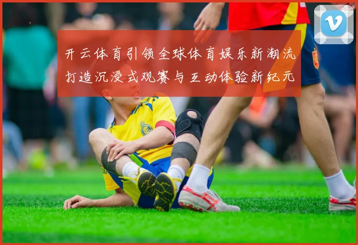 开云体育引领全球体育娱乐新潮流打造沉浸式观赛与互动体验新纪元