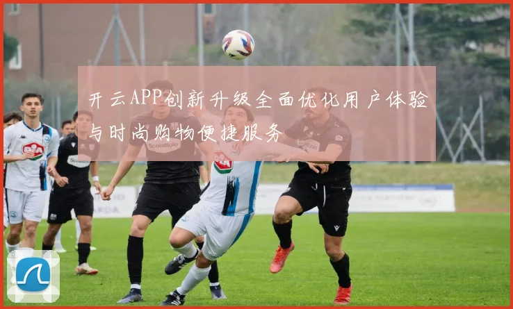 开云APP创新升级全面优化用户体验与时尚购物便捷服务