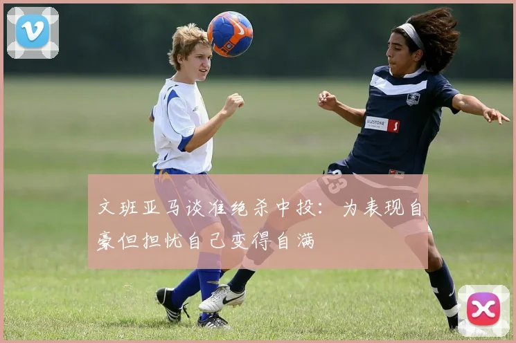 文班亚马谈准绝杀中投：为表现自豪但担忧自己变得自满