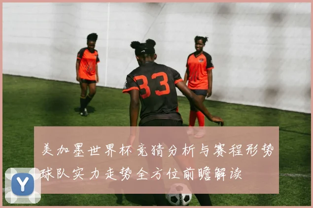 美加墨世界杯竞猜分析与赛程形势球队实力走势全方位前瞻解读