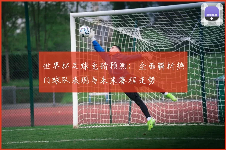 世界杯足球竞猜预测：全面解析热门球队表现与未来赛程走势