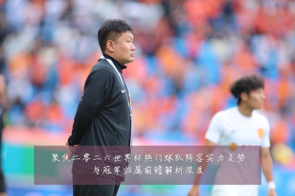 聚焦二零二六世界杯热门球队阵容实力走势与冠军归属前瞻解析深度
